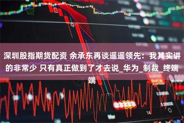深圳股指期货配资 余承东再谈遥遥领先：我其实讲的非常少 只有真正做到了才去说_华为_制裁_终端