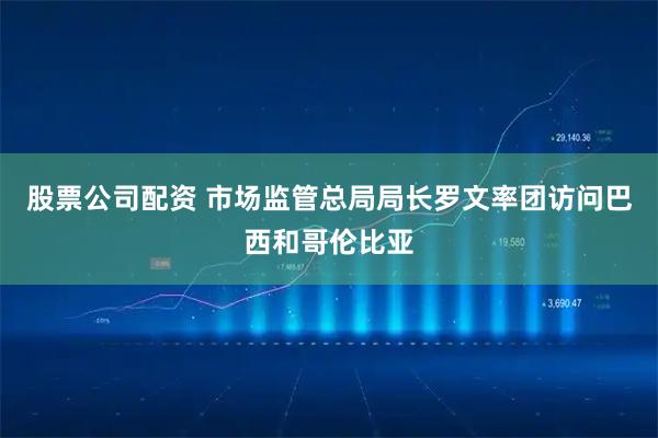股票公司配资 市场监管总局局长罗文率团访问巴西和哥伦比亚