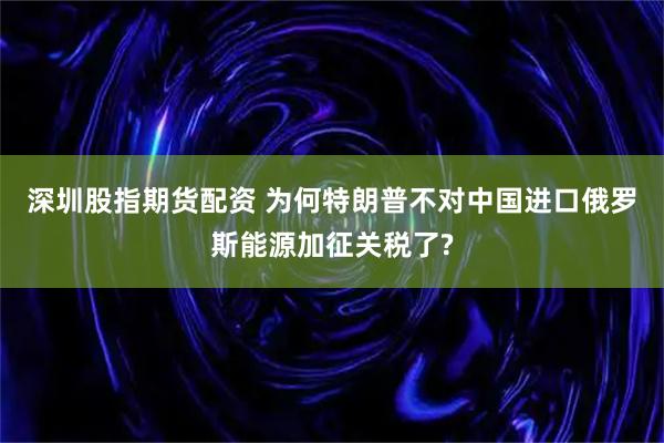 深圳股指期货配资 为何特朗普不对中国进口俄罗斯能源加征关税了?