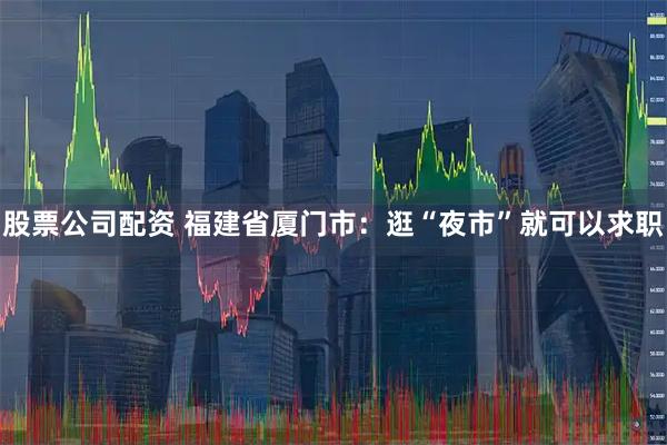 股票公司配资 福建省厦门市：逛“夜市”就可以求职