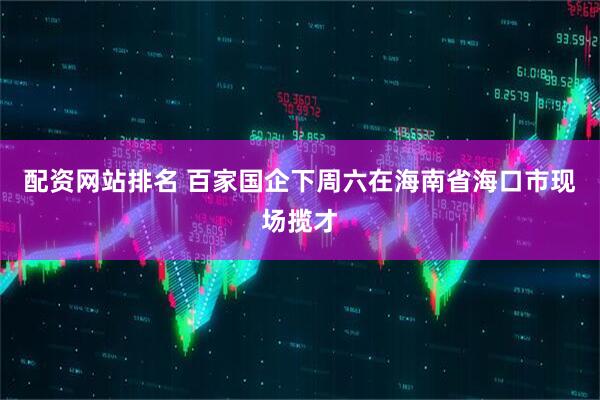 配资网站排名 百家国企下周六在海南省海口市现场揽才