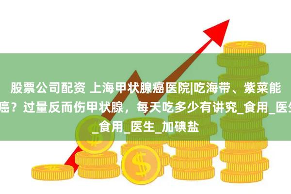 股票公司配资 上海甲状腺癌医院|吃海带、紫菜能防甲状腺癌？过量反而伤甲状腺，每天吃多少有讲究_食用_医生_加碘盐
