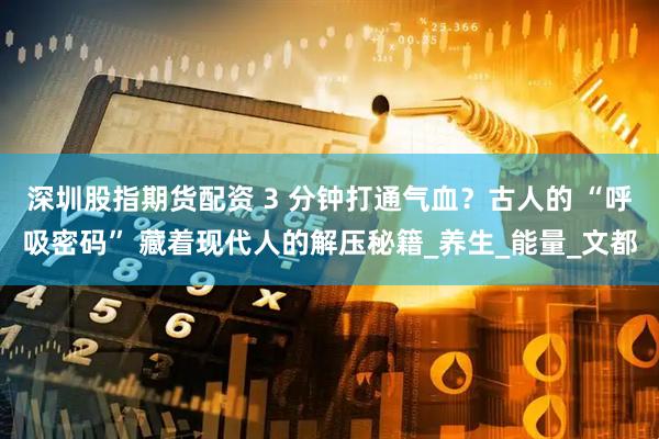 深圳股指期货配资 3 分钟打通气血？古人的 “呼吸密码” 藏着现代人的解压秘籍_养生_能量_文都