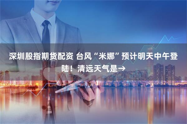 深圳股指期货配资 台风“米娜”预计明天中午登陆！清远天气是→
