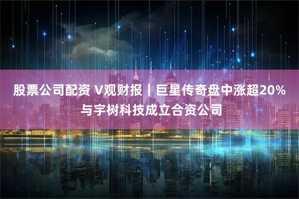 股票公司配资 V观财报｜巨星传奇盘中涨超20% 与宇树科技成立合资公司