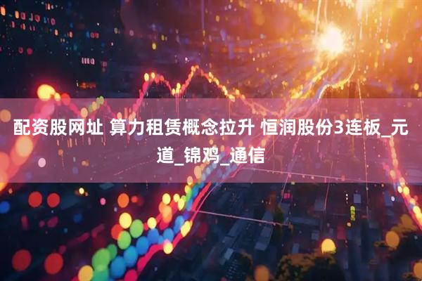 配资股网址 算力租赁概念拉升 恒润股份3连板_元道_锦鸡_通信