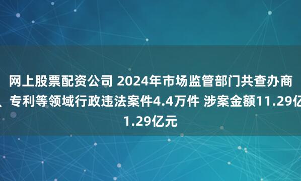 网上股票配资公司 2024年市场监管部门共查办商标、专利等领域行政违法案件4.4万件 涉案金额11.29亿元