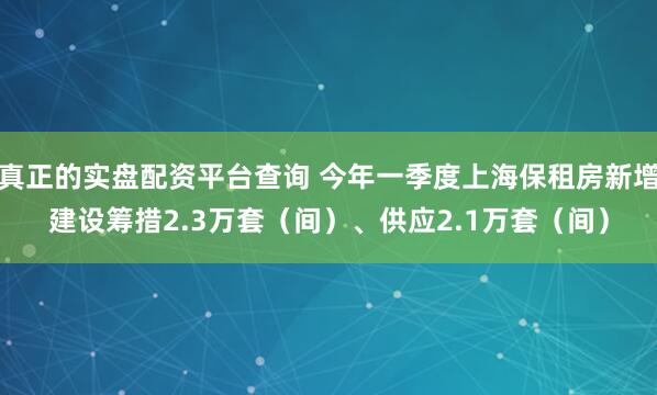 真正的实盘配资平台查询 今年一季度上海保租房新增建设筹措2.3万套（间）、供应2.1万套（间）
