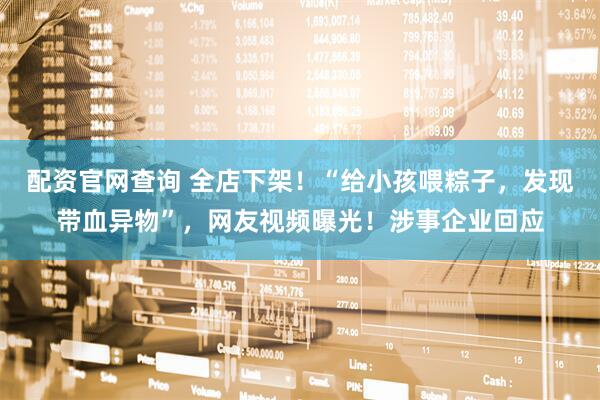 配资官网查询 全店下架！“给小孩喂粽子，发现带血异物”，网友视频曝光！涉事企业回应