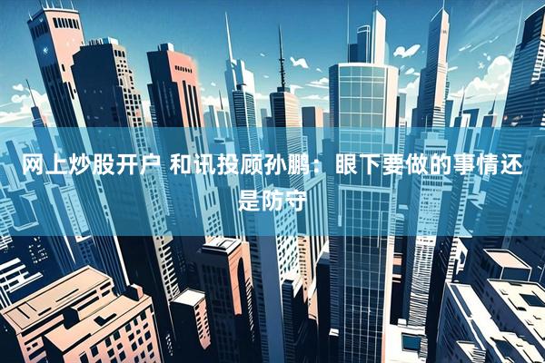 网上炒股开户 和讯投顾孙鹏：眼下要做的事情还是防守