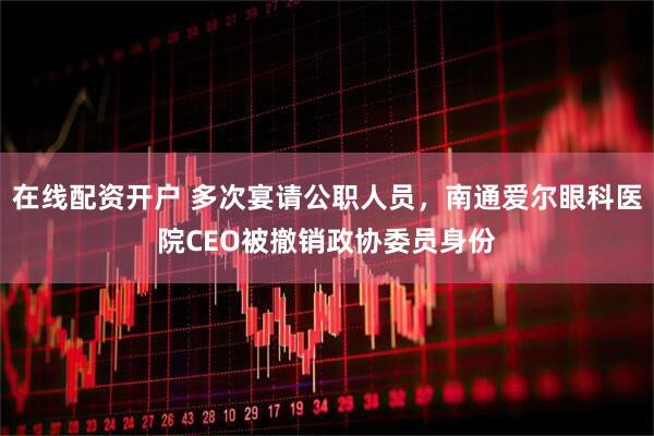 在线配资开户 多次宴请公职人员，南通爱尔眼科医院CEO被撤销政协委员身份
