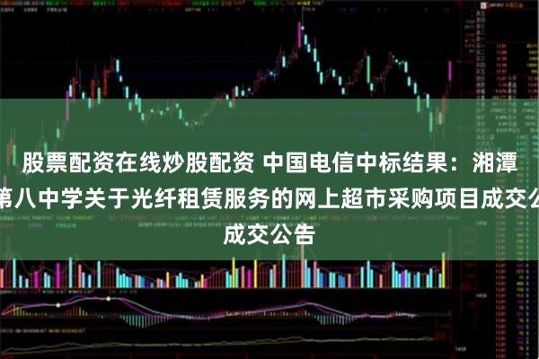 股票配资在线炒股配资 中国电信中标结果：湘潭县第八中学关于光纤租赁服务的网上超市采购项目成交公告