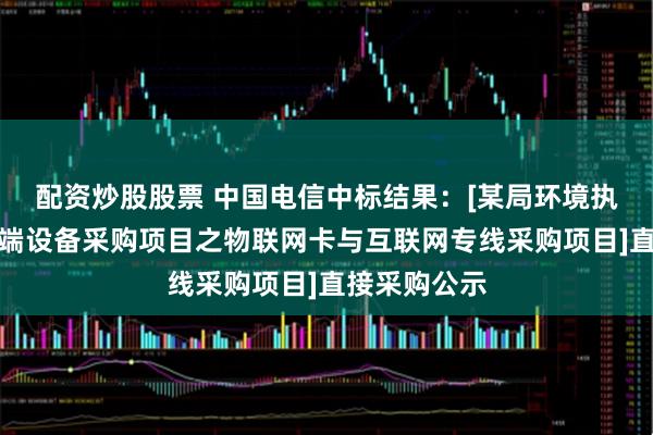 配资炒股股票 中国电信中标结果：[某局环境执法系统及终端设备采购项目之物联网卡与互联网专线采购项目]直接采购公示
