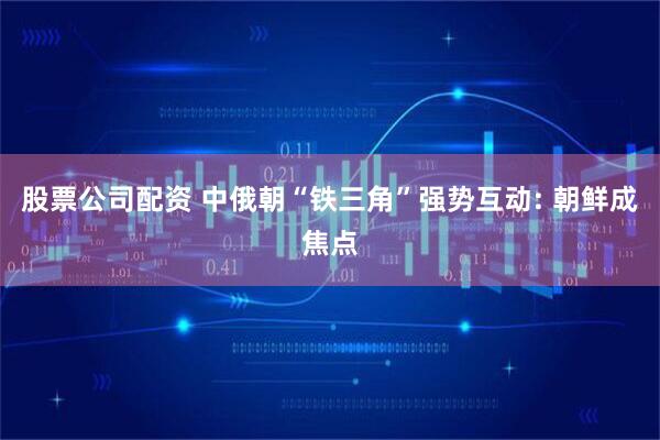 股票公司配资 中俄朝“铁三角”强势互动: 朝鲜成焦点