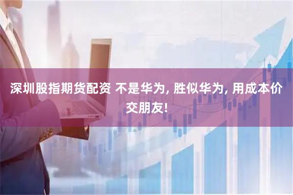 深圳股指期货配资 不是华为, 胜似华为, 用成本价交朋友!