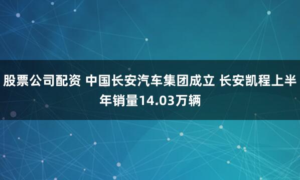 股票公司配资 中国长安汽车集团成立 长安凯程上半年销量14.03万辆