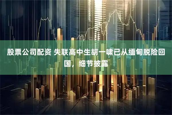 股票公司配资 失联高中生胡一啸已从缅甸脱险回国，细节披露