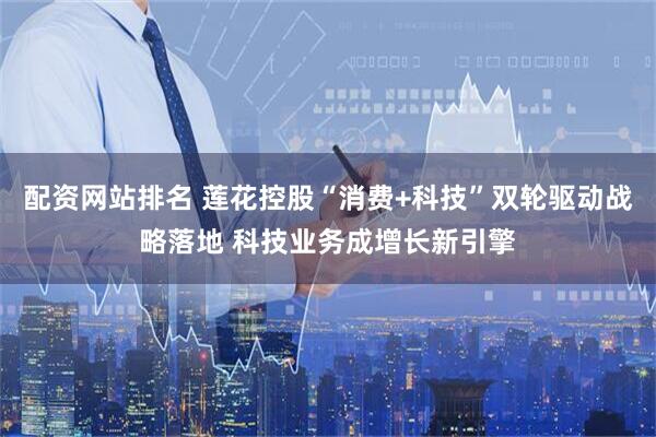 配资网站排名 莲花控股“消费+科技”双轮驱动战略落地 科技业务成增长新引擎