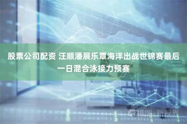 股票公司配资 汪顺潘展乐覃海洋出战世锦赛最后一日混合泳接力预赛