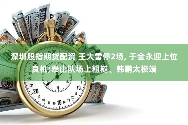 深圳股指期货配资 王大雷停2场, 于金永迎上位良机;泰山队场上粗糙、韩鹏太极端