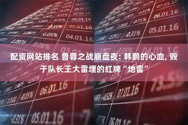 配资网站排名 鲁蓉之战崩盘夜: 韩鹏的心血, 毁于队长王大雷埋的红牌“地雷”