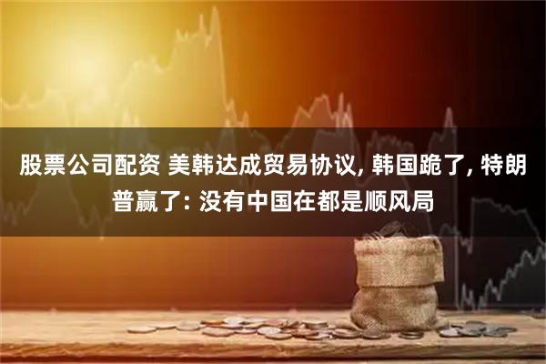 股票公司配资 美韩达成贸易协议, 韩国跪了, 特朗普赢了: 没有中国在都是顺风局
