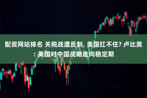 配资网站排名 关税战遭反制, 美国扛不住? 卢比奥: 美国对中国战略走向稳定期