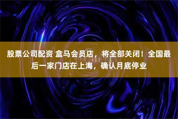 股票公司配资 盒马会员店，将全部关闭！全国最后一家门店在上海，确认月底停业