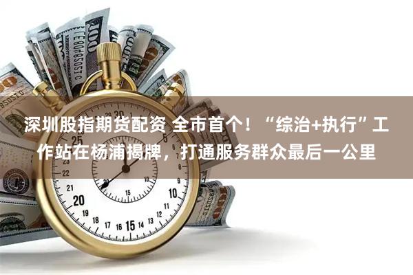深圳股指期货配资 全市首个！“综治+执行”工作站在杨浦揭牌，打通服务群众最后一公里