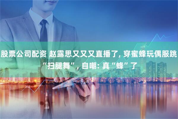股票公司配资 赵露思又又又直播了, 穿蜜蜂玩偶服跳“扫腿舞”, 自嘲: 真“蜂”了