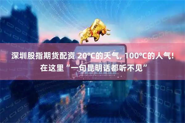 深圳股指期货配资 20℃的天气, 100℃的人气! 在这里“一句昆明话都听不见”