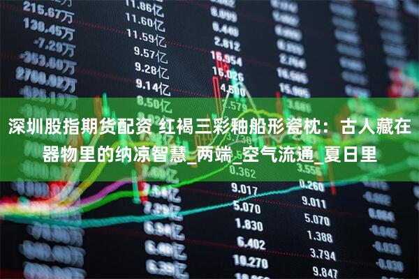 深圳股指期货配资 红褐三彩釉船形瓷枕：古人藏在器物里的纳凉智慧_两端_空气流通_夏日里