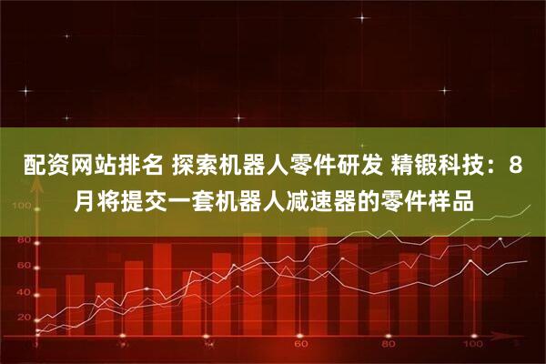 配资网站排名 探索机器人零件研发 精锻科技：8月将提交一套机器人减速器的零件样品