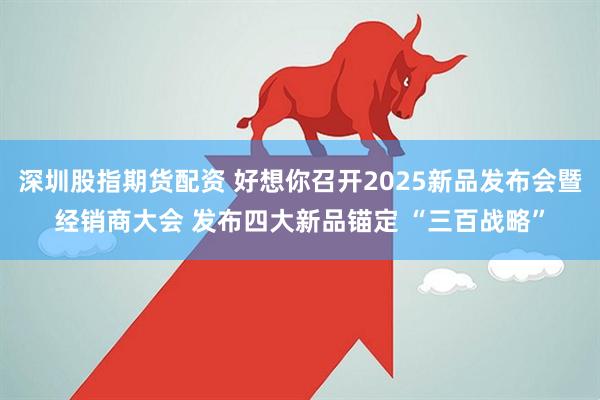 深圳股指期货配资 好想你召开2025新品发布会暨经销商大会 发布四大新品锚定 “三百战略”