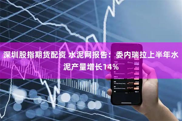 深圳股指期货配资 水泥网报告：委内瑞拉上半年水泥产量增长14%