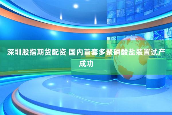 深圳股指期货配资 国内首套多聚磷酸盐装置试产成功