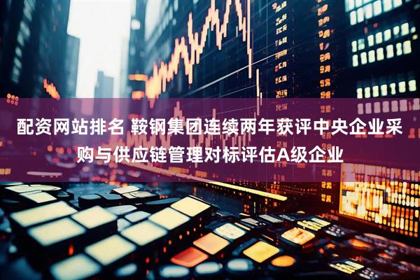 配资网站排名 鞍钢集团连续两年获评中央企业采购与供应链管理对标评估A级企业