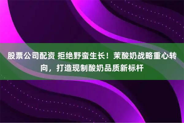 股票公司配资 拒绝野蛮生长！茉酸奶战略重心转向，打造现制酸奶品质新标杆