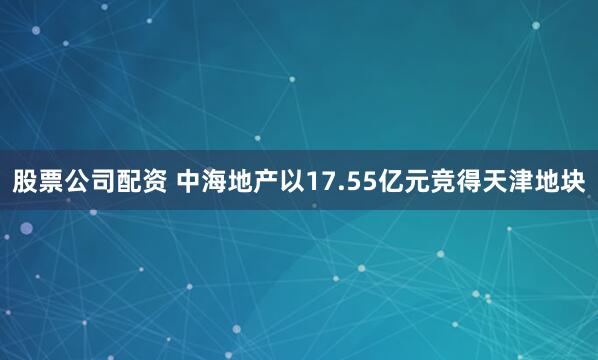 股票公司配资 中海地产以17.55亿元竞得天津地块
