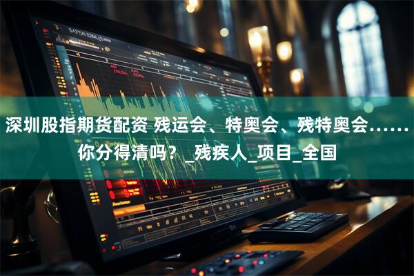 深圳股指期货配资 残运会、特奥会、残特奥会……你分得清吗？_残疾人_项目_全国