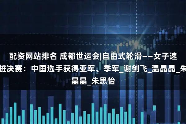 配资网站排名 成都世运会|自由式轮滑——女子速度过桩决赛：中国选手获得亚军、季军_谢剑飞_温晶晶_朱思怡