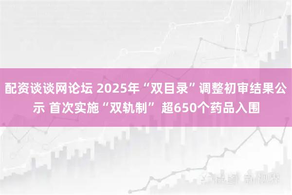 配资谈谈网论坛 2025年“双目录”调整初审结果公示 首次实施“双轨制” 超650个药品入围