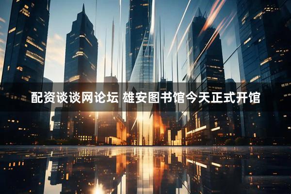配资谈谈网论坛 雄安图书馆今天正式开馆