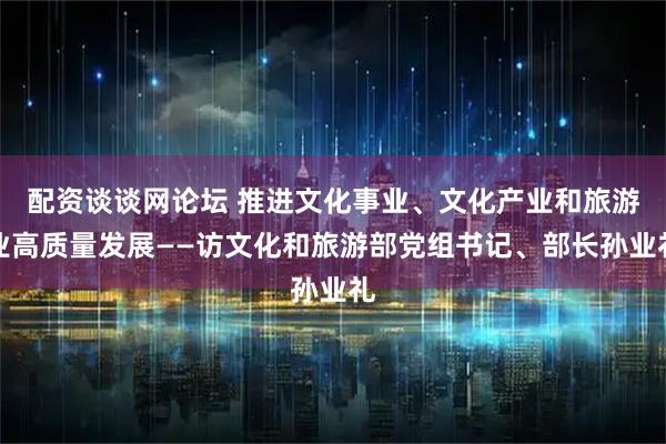 配资谈谈网论坛 推进文化事业、文化产业和旅游业高质量发展——访文化和旅游部党组书记、部长孙业礼