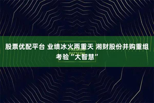 股票优配平台 业绩冰火两重天 湘财股份并购重组考验“大智慧”