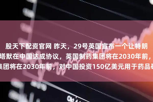 股天下配资官网 昨天，29号英国宣布一个让特朗普暴跳如雷的消息！斯塔默在中国达成协议，英国制药集团将在2030年前，对中国投资150亿美元用于药品研发