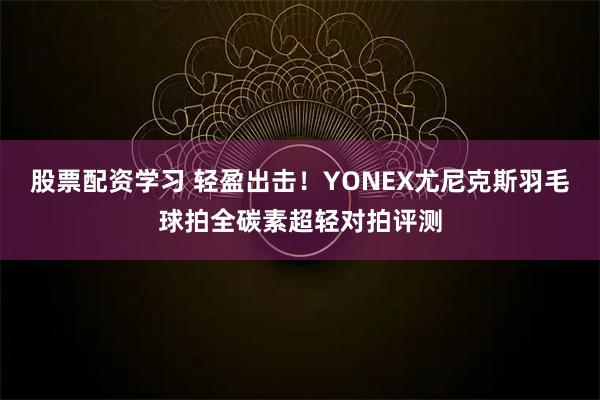 股票配资学习 轻盈出击！YONEX尤尼克斯羽毛球拍全碳素超轻对拍评测