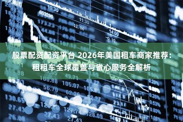 股票配资配资平台 2026年美国租车商家推荐：租租车全球覆盖与省心服务全解析