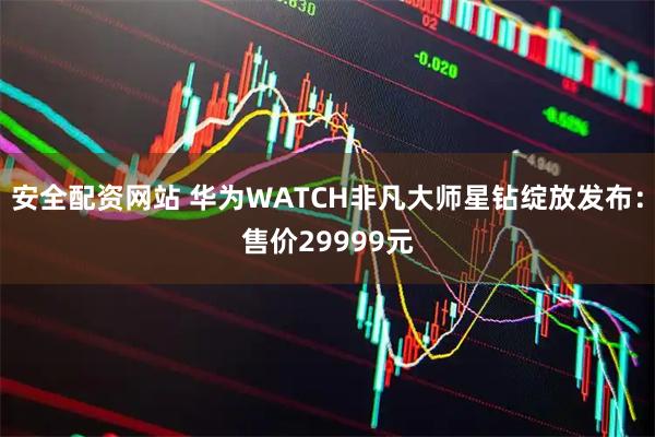 安全配资网站 华为WATCH非凡大师星钻绽放发布：售价29999元